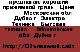 предлагаю хороший прижимной гриль › Цена ­ 6 000 - Московская обл., Дубна г. Электро-Техника » Бытовая техника   . Московская обл.,Дубна г.